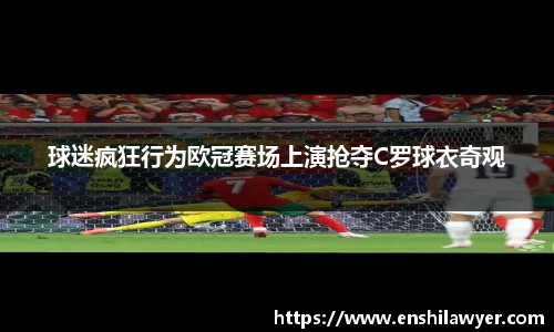 球迷疯狂行为欧冠赛场上演抢夺C罗球衣奇观